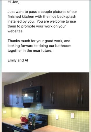 Testimonial: Hi Jon, Just wanted to pass on a couple pictures of our finished kitchen backsplash installed by you. You are welcome to use them to promote your work on your website. Thanks much for your great work, and look forward to doing our bathroom together in the near future.  Emily and Al